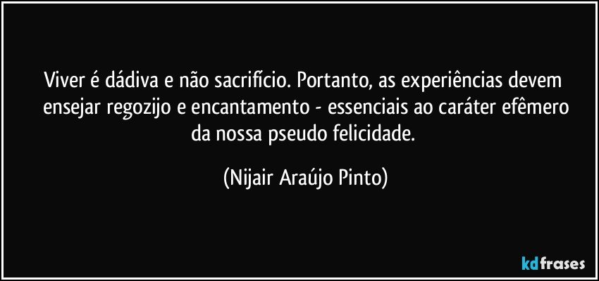 Viver é dádiva e não sacrifício. Portanto, as experiências devem ensejar regozijo e encantamento - essenciais ao caráter efêmero
da nossa pseudo felicidade. (Nijair Araújo Pinto)