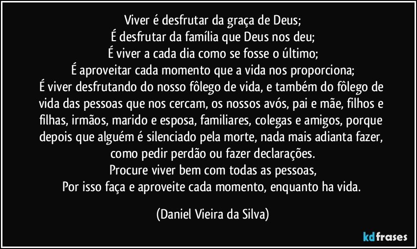 Viver é desfrutar da graça de Deus;
É desfrutar da família que Deus nos deu;
É viver a cada dia como se fosse o último;
É aproveitar cada momento que a vida nos proporciona;
É viver desfrutando do nosso fôlego de vida, e também do fôlego de vida das pessoas que nos cercam, os nossos avós, pai e mãe, filhos e filhas, irmãos, marido e esposa, familiares, colegas e amigos, porque depois que alguém é silenciado pela morte, nada mais adianta fazer, como pedir perdão ou fazer declarações.
Procure viver bem com todas as pessoas,
Por isso faça e aproveite cada momento, enquanto ha vida. (Daniel Vieira da Silva)