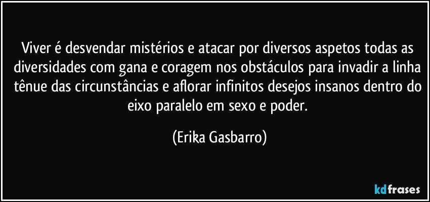 Viver é desvendar mistérios e atacar por diversos aspetos todas as diversidades com gana e coragem nos obstáculos para invadir a linha tênue das circunstâncias e aflorar infinitos desejos insanos dentro do eixo paralelo em sexo e poder. (Erika Gasbarro)