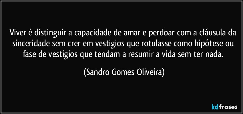 Viver é distinguir a capacidade de amar e perdoar com a cláusula da sinceridade sem crer em vestigios que rotulasse como hipótese ou fase de vestígios que tendam a resumir a vida sem ter nada. (Sandro Gomes Oliveira)
