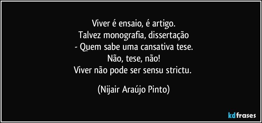 Viver é ensaio, é artigo.
Talvez monografia, dissertação
- Quem sabe uma cansativa tese.
Não, tese, não!
Viver não pode ser sensu strictu. (Nijair Araújo Pinto)