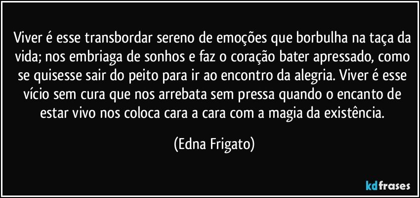 Viver é esse transbordar sereno de emoções que borbulha na taça da vida; nos embriaga de sonhos e faz o coração bater apressado, como se quisesse sair do peito para ir ao encontro da alegria. Viver é esse vício sem cura que nos arrebata sem pressa quando o encanto de estar vivo nos coloca cara a cara com a magia da existência. (Edna Frigato)