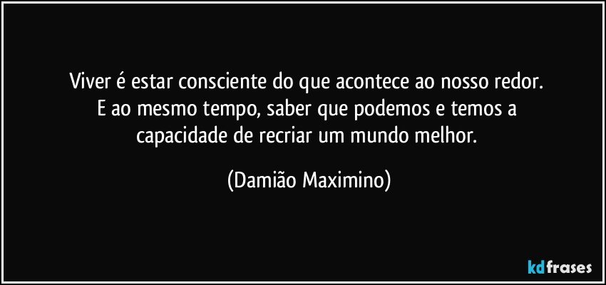 Viver é estar consciente do que acontece ao nosso redor. 
E ao mesmo tempo, saber que podemos e temos a 
capacidade de recriar um mundo melhor. (Damião Maximino)