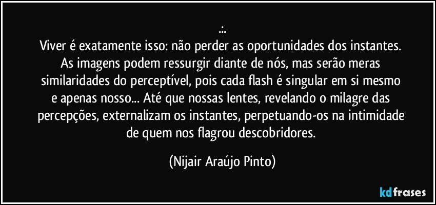 .:.
Viver é exatamente isso: não perder as oportunidades dos instantes. As imagens podem ressurgir diante de nós, mas serão meras similaridades do perceptível, pois cada flash é singular em si mesmo e apenas nosso... Até que nossas lentes, revelando o milagre das percepções, externalizam os instantes, perpetuando-os na intimidade de quem nos flagrou descobridores. (Nijair Araújo Pinto)