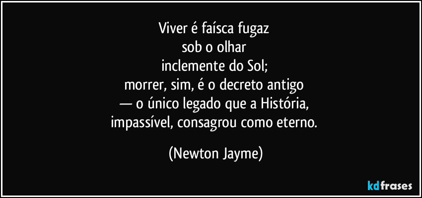 Viver é faísca fugaz 
sob o olhar 
inclemente do Sol; 
morrer, sim, é o decreto antigo 
— o único legado que a História, 
impassível, consagrou como eterno. (Newton Jayme)