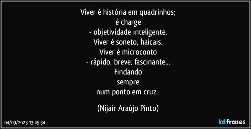 Viver é história em quadrinhos;
é charge
- objetividade inteligente.
Viver é soneto, haicais.
Viver é microconto
- rápido, breve, fascinante...
Findando
sempre
num ponto em cruz. (Nijair Araújo Pinto)