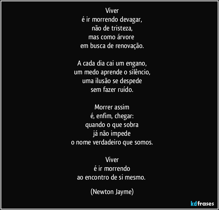 Viver
é ir morrendo devagar,
não de tristeza,
mas como árvore 
em busca de renovação.

A cada dia cai um engano,
um medo aprende o silêncio,
uma ilusão se despede
sem fazer ruído.

Morrer assim
é, enfim, chegar:
quando o que sobra
já não impede
o nome verdadeiro que somos.

Viver
é ir morrendo
ao encontro de si mesmo. (Newton Jayme)