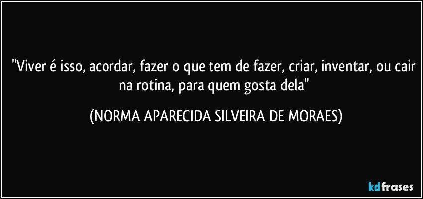 "Viver é isso, acordar, fazer o que tem de fazer, criar, inventar, ou cair na rotina, para quem gosta dela" (NORMA APARECIDA SILVEIRA DE MORAES)