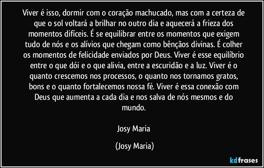 Viver é isso, dormir com o coração machucado, mas com a certeza de que o sol voltará a brilhar no outro dia e aquecerá a frieza dos momentos difíceis. É se equilibrar entre os momentos que exigem tudo de nós e os alívios que chegam como bênçãos divinas. É colher os momentos de felicidade enviados por Deus. Viver é esse equilíbrio entre o que dói e o que alivia, entre a escuridão e a luz. Viver é o quanto crescemos nos processos, o quanto nos tornamos gratos, bons e o quanto fortalecemos nossa fé. Viver é essa conexão com Deus que aumenta a cada dia e nos salva de nós mesmos e do mundo. 

Josy Maria (Josy Maria)