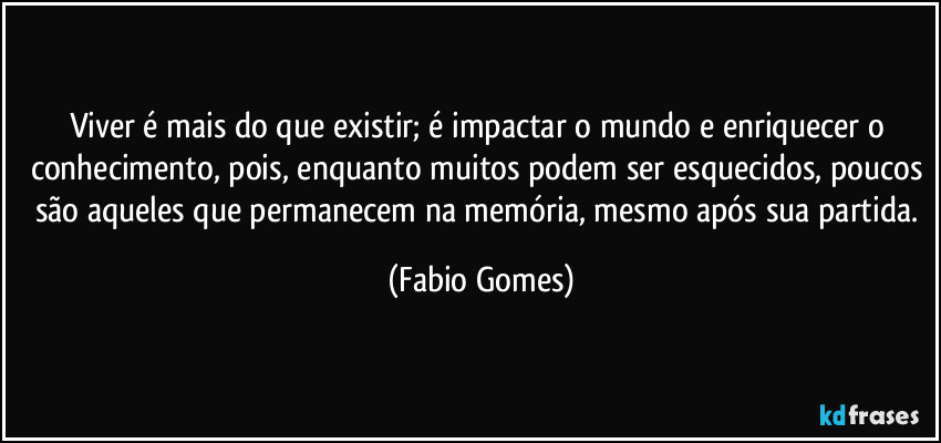 Viver é mais do que existir; é impactar o mundo e enriquecer o conhecimento, pois, enquanto muitos podem ser esquecidos, poucos são aqueles que permanecem na memória, mesmo após sua partida. (Fabio Gomes)