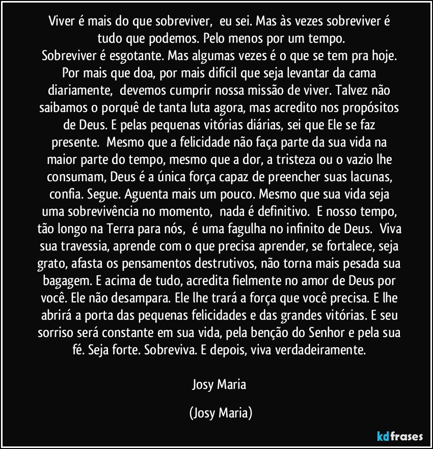 Viver é mais do que sobreviver,  eu sei. Mas às vezes sobreviver é tudo que podemos. Pelo menos por um tempo.
Sobreviver é esgotante. Mas algumas vezes é o que se tem pra hoje. Por mais que doa, por mais difícil que seja levantar da cama diariamente,  devemos cumprir nossa missão de viver. Talvez não saibamos o porquê de tanta luta agora, mas acredito nos propósitos de Deus. E pelas pequenas vitórias diárias, sei que Ele se faz presente.  Mesmo que a felicidade não faça parte da sua vida na maior parte do tempo, mesmo que a dor, a tristeza ou o vazio lhe consumam, Deus é a única força capaz de preencher suas lacunas, confia. Segue. Aguenta mais um pouco. Mesmo que sua vida seja uma sobrevivência no momento,  nada é definitivo.  E nosso tempo, tão longo na Terra para nós,  é uma fagulha no infinito de Deus.  Viva sua travessia, aprende com o que precisa aprender, se fortalece, seja grato, afasta os pensamentos destrutivos, não torna mais pesada sua bagagem. E acima de tudo, acredita fielmente no amor de Deus por você. Ele não desampara. Ele lhe trará a força que você precisa. E lhe abrirá a porta das pequenas felicidades e das grandes vitórias. E seu sorriso será constante em sua vida, pela benção do Senhor e pela sua fé. Seja forte. Sobreviva. E depois, viva verdadeiramente. 

Josy Maria (Josy Maria)