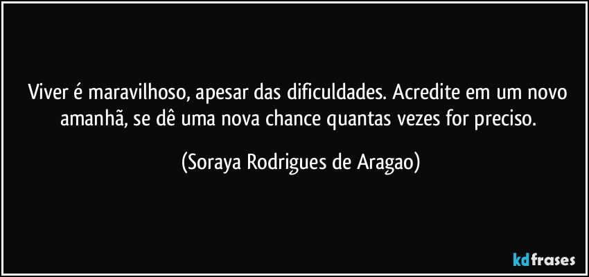 Viver é maravilhoso, apesar das dificuldades. Acredite em um novo amanhã, se dê uma nova chance quantas vezes for preciso. (Soraya Rodrigues de Aragao)