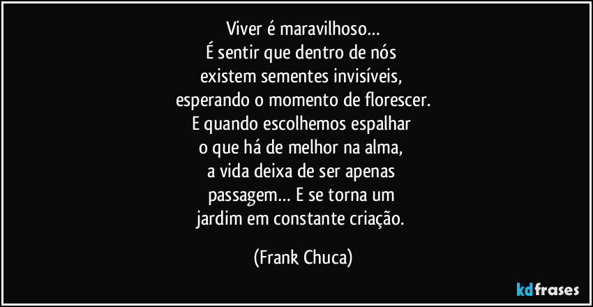 Viver é maravilhoso…
É sentir que dentro de nós 
existem sementes invisíveis, 
esperando o momento de florescer.
E quando escolhemos espalhar 
o que há de melhor na alma, 
a vida deixa de ser apenas 
passagem… E se torna um 
jardim em constante criação. (Frank Chuca)