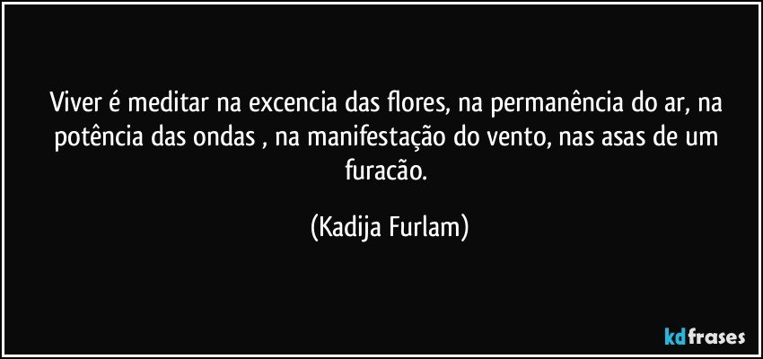 Viver é  meditar na excencia  das flores, na permanência  do ar, na potência  das ondas , na manifestação  do vento, nas asas de um furacão. (Kadija Furlam)