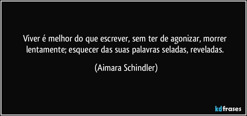 Viver é melhor do que escrever, sem ter de agonizar, morrer lentamente; esquecer das suas palavras seladas, reveladas. (Aimara Schindler)