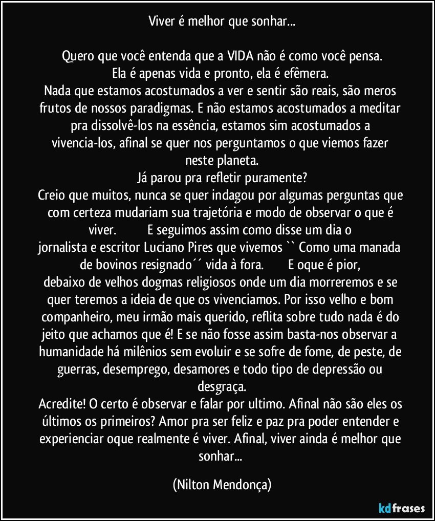 Viver é melhor que sonhar...

Quero que você entenda que a VIDA não é como você pensa.
Ela é apenas vida e pronto, ela é efêmera. 
Nada que estamos acostumados a ver e sentir são reais, são meros frutos de nossos paradigmas. E não estamos acostumados a meditar pra dissolvê-los na essência, estamos sim acostumados a vivencia-los, afinal se quer nos perguntamos o que viemos fazer neste planeta.
Já parou pra refletir puramente?
Creio que muitos, nunca se quer indagou por algumas perguntas que com certeza mudariam sua trajetória e modo de observar o que é viver.                                   E seguimos assim como disse um dia o jornalista e escritor Luciano Pires que vivemos `` Como uma manada de bovinos resignado´´ vida à fora.                           E oque é pior, debaixo de velhos dogmas religiosos onde um dia morreremos e se quer teremos a ideia de que os vivenciamos. Por isso velho e bom companheiro, meu irmão mais querido, reflita sobre tudo nada é do jeito que achamos que é! E se não fosse assim basta-nos observar a humanidade há milênios sem evoluir e se sofre de fome, de peste, de guerras, desemprego, desamores e todo tipo de depressão ou desgraça.
Acredite! O certo é observar e falar por ultimo. Afinal não são eles os últimos os primeiros? Amor pra ser feliz e paz pra poder entender e experienciar oque realmente é viver. Afinal, viver ainda é melhor que sonhar... (Nilton Mendonça)