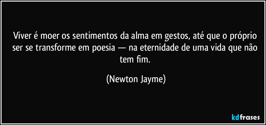 Viver é moer os sentimentos da alma em gestos, até que o próprio ser se transforme em poesia — na eternidade de uma vida que não tem fim. (Newton Jayme)