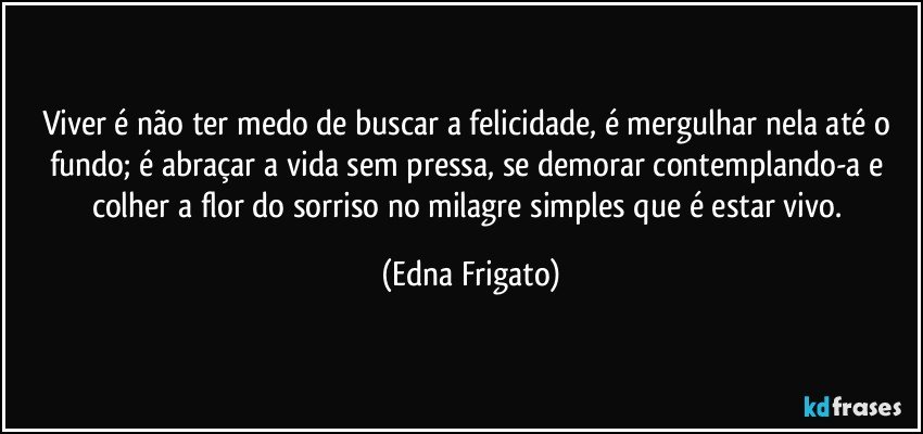 Viver é não ter medo de buscar a felicidade, é mergulhar nela até o fundo; é abraçar a vida sem pressa, se demorar contemplando-a e colher a flor do sorriso no milagre simples que é estar vivo. (Edna Frigato)