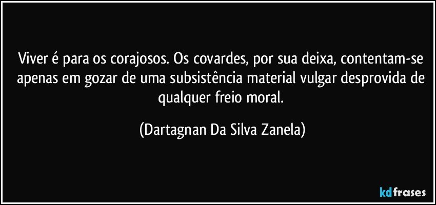 Viver é para os corajosos. Os covardes, por sua deixa, contentam-se apenas em gozar de uma subsistência material vulgar desprovida de qualquer freio moral. (Dartagnan Da Silva Zanela)