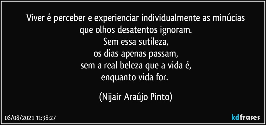 Viver é perceber e experienciar individualmente as minúcias
que olhos desatentos ignoram.
Sem essa sutileza,
os dias apenas passam,
sem a real beleza que a vida é,
enquanto vida for. (Nijair Araújo Pinto)