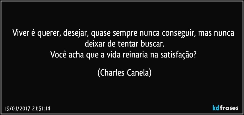 Viver é querer, desejar, quase sempre nunca conseguir, mas nunca deixar de tentar buscar.
Você acha que a vida reinaria na satisfação? (Charles Canela)