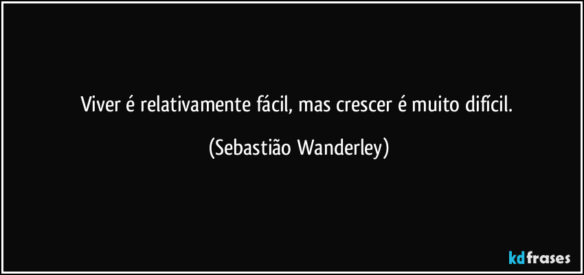 Viver é relativamente fácil, mas crescer é muito difícil. (Sebastião Wanderley)