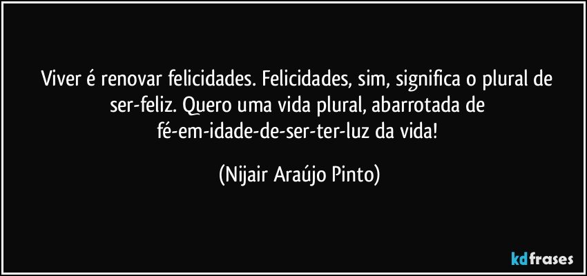 Viver é renovar felicidades. Felicidades, sim, significa o plural de ser-feliz. Quero uma vida plural, abarrotada de fé-em-idade-de-ser-ter-luz da vida! (Nijair Araújo Pinto)