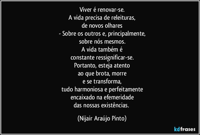 Viver é renovar-se.
A vida precisa de releituras,
de novos olhares
- Sobre os outros e, principalmente,
sobre nós mesmos.
A vida também é
constante ressignificar-se.
Portanto, esteja atento
ao que brota, morre
e se transforma,
tudo harmoniosa e perfeitamente
encaixado na efemeridade
das nossas existências. (Nijair Araújo Pinto)