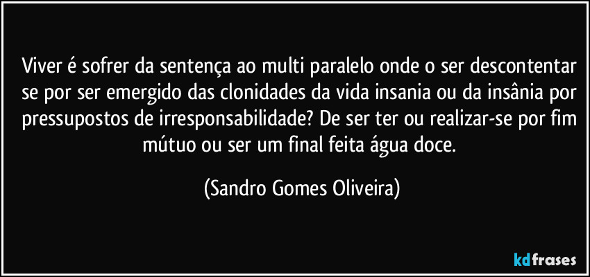 Viver é sofrer da sentença ao multi paralelo onde o ser descontentar se por ser emergido das clonidades da vida insania ou da insânia por pressupostos de irresponsabilidade? De ser ter ou realizar-se por fim mútuo ou ser um final feita água doce. (Sandro Gomes Oliveira)