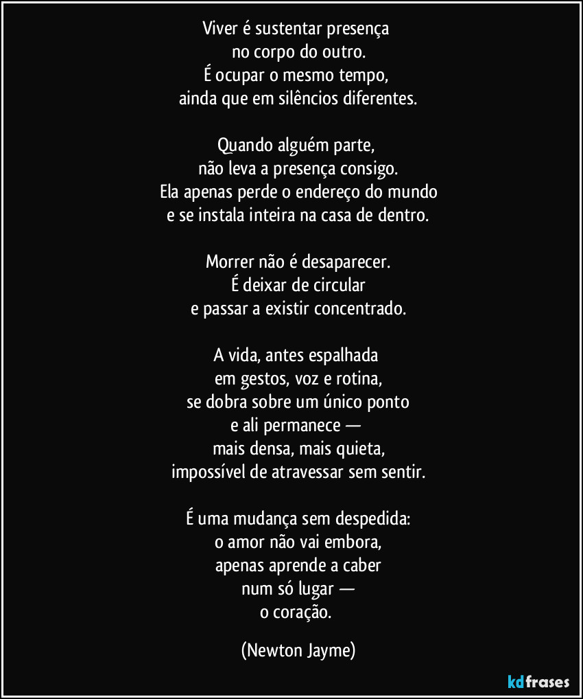Viver é sustentar presença 
no corpo do outro.
É ocupar o mesmo tempo, 
ainda que em silêncios diferentes.

Quando alguém parte, 
não leva a presença consigo.
Ela apenas perde o endereço do mundo
e se instala inteira na casa de dentro.

Morrer não é desaparecer.
É deixar de circular
e passar a existir concentrado.

A vida, antes espalhada 
em gestos, voz e rotina,
se dobra sobre um único ponto
e ali permanece — 
mais densa, mais quieta,
impossível de atravessar sem sentir.

É uma mudança sem despedida:
o amor não vai embora,
apenas aprende a caber
num só lugar —
o coração. (Newton Jayme)