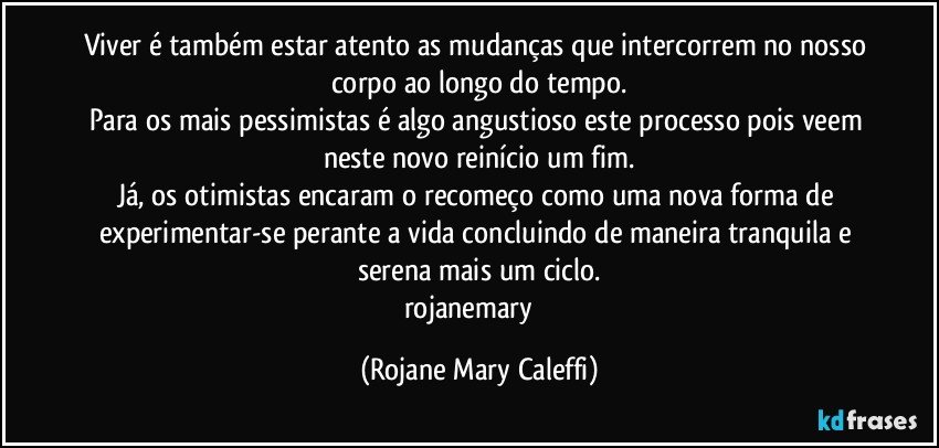 Viver é também estar atento as mudanças que intercorrem no nosso corpo ao longo do tempo.
Para os mais pessimistas é algo angustioso este processo pois veem neste novo reinício  um fim.
Já,  os otimistas encaram o recomeço como uma nova forma de experimentar-se perante a vida concluindo de maneira tranquila e serena mais um ciclo.
rojanemary ❤ (Rojane Mary Caleffi)