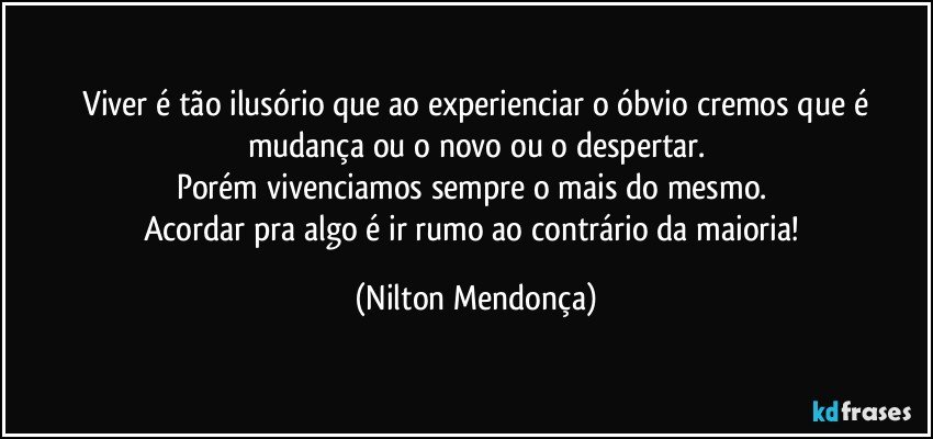 ⁠Viver é tão ilusório que ao experienciar o óbvio cremos que é mudança ou o novo ou o despertar.
Porém vivenciamos sempre o mais do mesmo. 
Acordar pra algo é ir rumo ao contrário da maioria! (Nilton Mendonça)