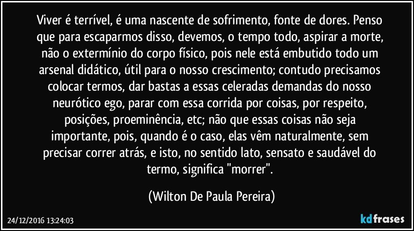 Viver é terrível, é uma nascente de sofrimento, fonte de dores. Penso que para escaparmos disso, devemos, o tempo todo, aspirar a morte, não o extermínio do corpo físico, pois nele está embutido todo um arsenal didático, útil para o nosso crescimento; contudo precisamos colocar termos, dar bastas a essas celeradas demandas do nosso neurótico ego, parar com essa corrida por coisas, por respeito, posições, proeminência, etc; não que essas coisas não seja importante, pois, quando é o caso, elas vêm naturalmente, sem precisar correr atrás, e isto, no sentido lato, sensato e saudável do termo, significa "morrer". (Wilton De Paula Pereira)