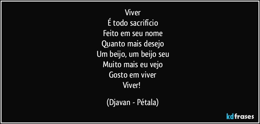 Viver
É todo sacrifício
Feito em seu nome
Quanto mais desejo
Um beijo, um beijo seu
Muito mais eu vejo
Gosto em viver
Viver! (Djavan - Pétala)