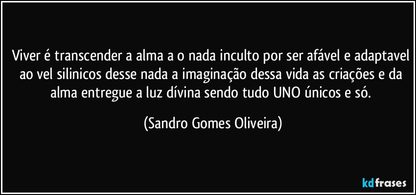 Viver é transcender a alma a o nada inculto por ser afável e adaptavel ao vel silinicos desse nada a imaginação dessa vida as criações e da alma entregue a luz dívina sendo tudo UNO únicos e só. (Sandro Gomes Oliveira)