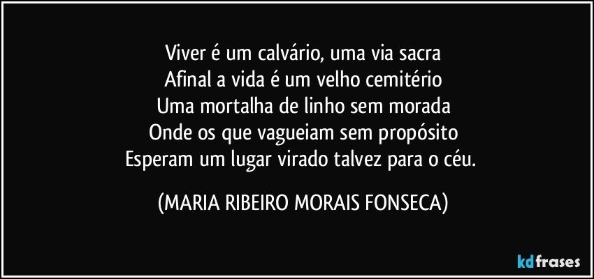 Viver é um calvário, uma via sacra
Afinal a vida é um velho cemitério
Uma mortalha de linho sem morada
Onde os que vagueiam sem propósito
Esperam um lugar virado talvez para o céu. (MARIA RIBEIRO MORAIS FONSECA)