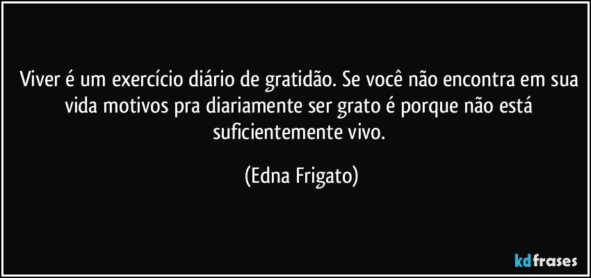 Viver é um exercício diário de gratidão. Se você não encontra em sua vida motivos pra diariamente ser grato é porque não está suficientemente vivo. (Edna Frigato)