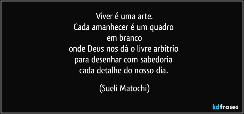 Viver é uma arte.
Cada amanhecer é um quadro 
em branco
onde Deus nos dá o livre arbítrio 
para desenhar com sabedoria 
cada detalhe do nosso dia. (Sueli Matochi)