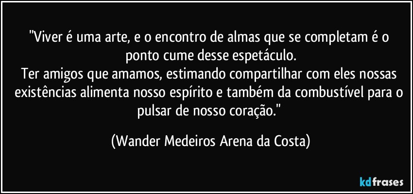 "Viver é uma arte, e o encontro de almas que se completam é o ponto cume desse espetáculo.
Ter amigos que amamos, estimando compartilhar com eles nossas existências alimenta nosso espírito e também da combustível para o pulsar de nosso coração." (Wander Medeiros Arena da Costa)