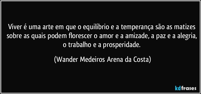 Viver é uma arte em que o equilíbrio e a temperança são as matizes sobre as quais podem florescer o amor e a amizade, a paz e a alegria, o trabalho e a prosperidade. (Wander Medeiros Arena da Costa)