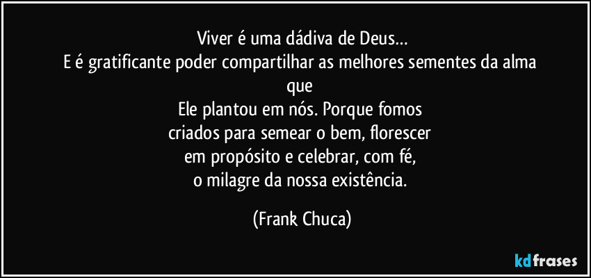 Viver é uma dádiva de Deus…
E é gratificante poder compartilhar as melhores sementes da alma que 
Ele plantou em nós. Porque fomos 
criados para semear o bem, florescer 
em propósito e celebrar, com fé, 
o milagre da nossa existência. (Frank Chuca)