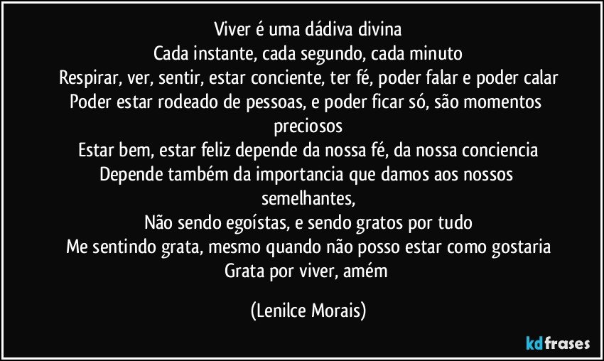 Viver é uma dádiva divina
Cada instante, cada segundo, cada minuto
Respirar, ver, sentir, estar conciente, ter fé, poder falar e poder calar
Poder estar rodeado de pessoas, e poder ficar só, são momentos preciosos
Estar bem, estar feliz depende da nossa fé, da nossa conciencia
Depende também da importancia que damos aos nossos semelhantes,
Não sendo egoístas, e sendo gratos por tudo
Me sentindo grata, mesmo quando não posso estar como gostaria
Grata por viver, amém (Lenilce Morais)