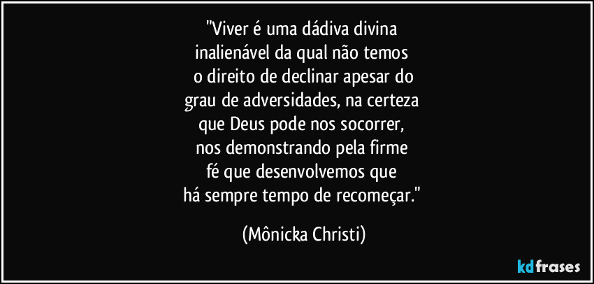 "Viver é uma dádiva divina 
inalienável da qual não temos 
o direito de declinar apesar do
grau de  adversidades, na certeza 
que Deus pode nos socorrer, 
nos demonstrando pela firme 
fé que desenvolvemos que 
há sempre tempo de recomeçar." (Mônicka Christi)