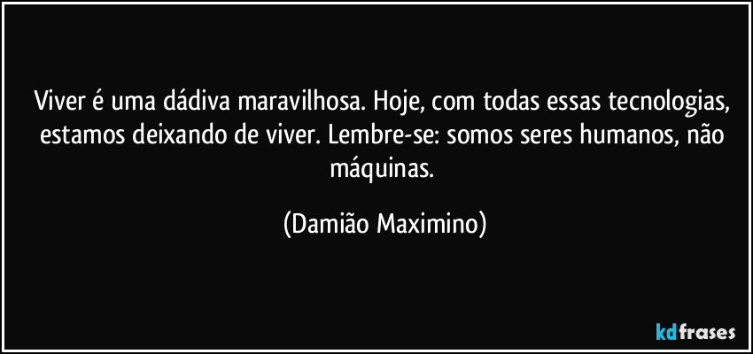 Viver é uma dádiva maravilhosa. Hoje, com todas essas tecnologias, estamos deixando de viver. Lembre-se: somos seres humanos, não máquinas. (Damião Maximino)