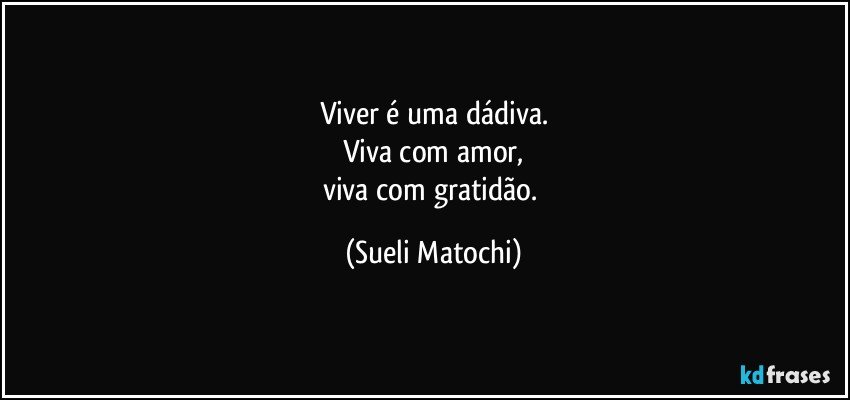 Viver é uma dádiva.
Viva com amor,
viva com gratidão. (Sueli Matochi)