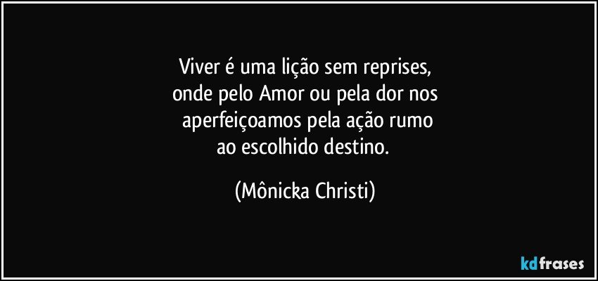 Viver é uma lição sem reprises,
onde pelo Amor ou pela dor nos
 aperfeiçoamos pela ação rumo
ao escolhido destino. (Mônicka Christi)