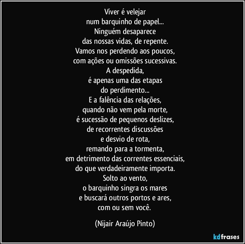 Viver é velejar
num barquinho de papel...
Ninguém desaparece
das nossas vidas, de repente.
Vamos nos perdendo aos poucos,
com ações ou omissões sucessivas.
A despedida,
é apenas uma das etapas
do perdimento...
E a falência das relações,
quando não vem pela morte,
é sucessão de pequenos deslizes,
de recorrentes discussões
e desvio de rota,
remando para a tormenta,
em detrimento das correntes essenciais,
do que verdadeiramente importa.
Solto ao vento,
o barquinho singra os mares
e buscará outros portos e ares,
com ou sem você. (Nijair Araújo Pinto)