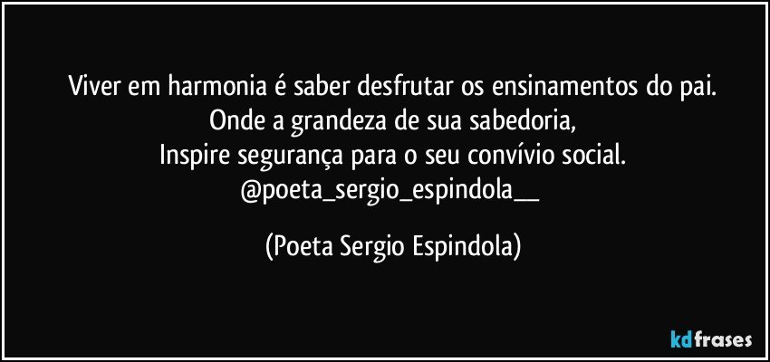 Viver em harmonia é saber desfrutar os ensinamentos do pai.
Onde a grandeza de sua sabedoria,
Inspire segurança para o seu convívio social.
@poeta_sergio_espindola__ (Poeta Sergio Espindola)