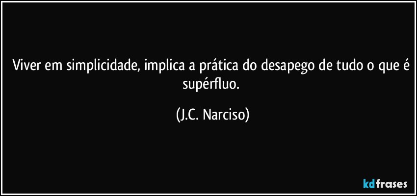 Viver em simplicidade, implica a prática do desapego de tudo o que é supérfluo. (J.C. Narciso)