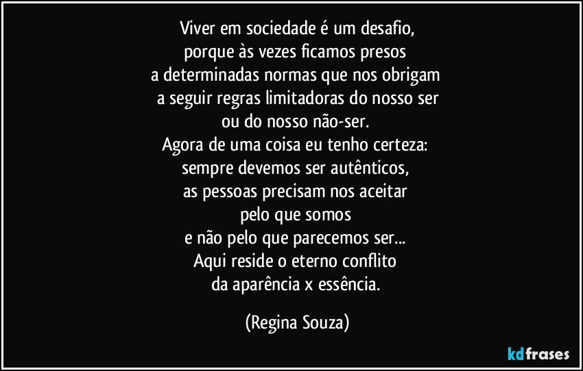 Viver em sociedade é um desafio,
porque às vezes ficamos presos 
a determinadas normas que nos obrigam 
a seguir regras limitadoras do nosso ser
ou do nosso não-ser. 
Agora de uma coisa eu tenho certeza: 
sempre devemos ser autênticos, 
as pessoas precisam nos aceitar 
pelo que somos 
e não pelo que parecemos ser... 
Aqui reside o eterno conflito 
da aparência x essência. (Regina Souza)